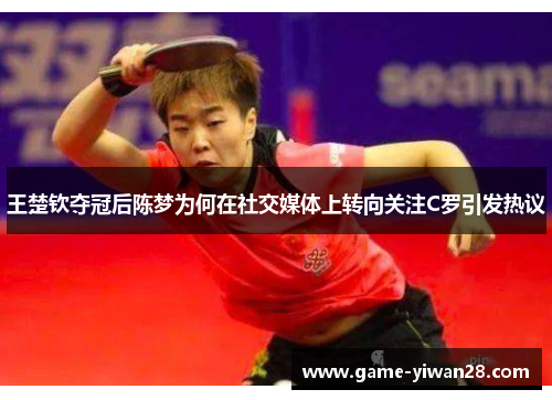 王楚钦夺冠后陈梦为何在社交媒体上转向关注C罗引发热议
