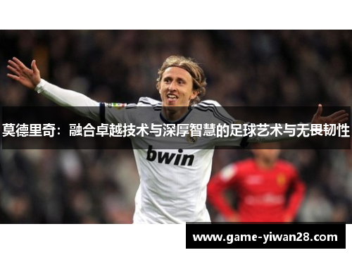莫德里奇：融合卓越技术与深厚智慧的足球艺术与无畏韧性