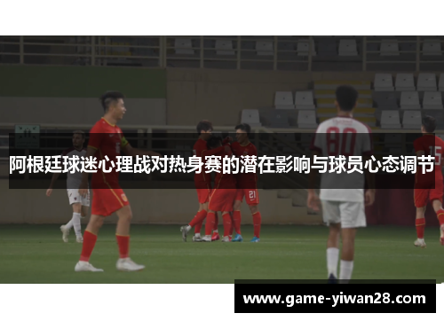 阿根廷球迷心理战对热身赛的潜在影响与球员心态调节